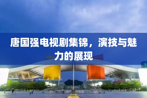 唐国强电视剧集锦，演技与魅力的展现
