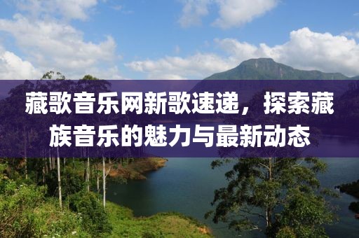 藏歌音乐网新歌速递，探索藏族音乐的魅力与最新动态