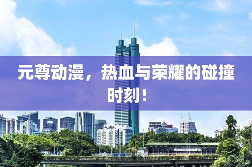 元尊动漫，热血与荣耀的碰撞时刻！