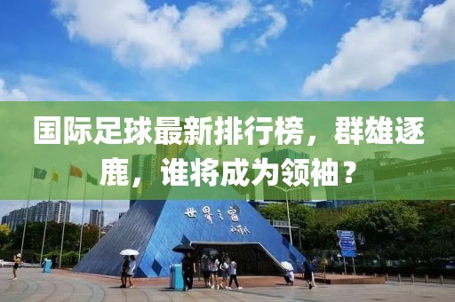 国际足球最新排行榜，群雄逐鹿，谁将成为领袖？