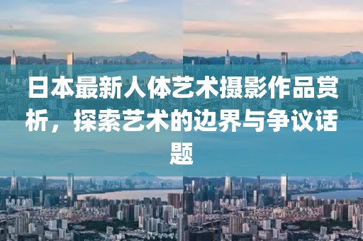 日本最新人体艺术摄影作品赏析，探索艺术的边界与争议话题