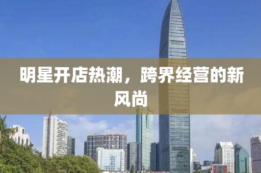 明星开店热潮，跨界经营的新风尚
