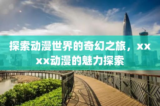 探索动漫世界的奇幻之旅，xxxx动漫的魅力探索