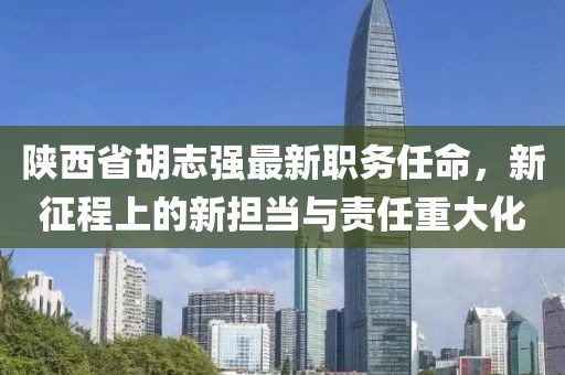 陕西省胡志强最新职务任命，新征程上的新担当与责任重大化