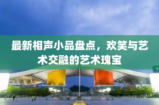 最新相声小品盘点，欢笑与艺术交融的艺术瑰宝