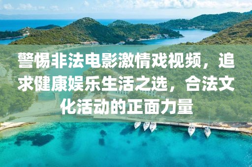 警惕非法电影激情戏视频，追求健康娱乐生活之选，合法文化活动的正面力量