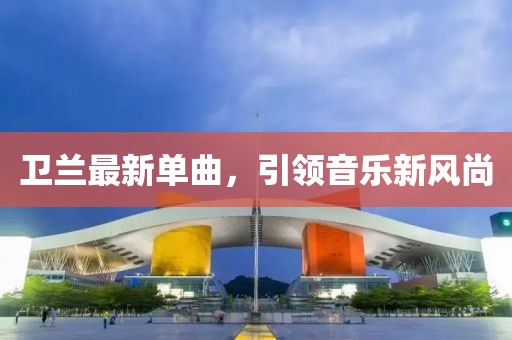 卫兰最新单曲，引领音乐新风尚