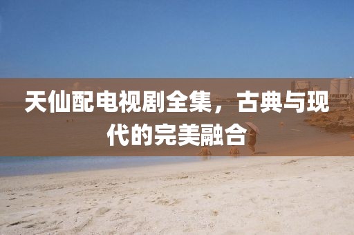 天仙配电视剧全集，古典与现代的完美融合