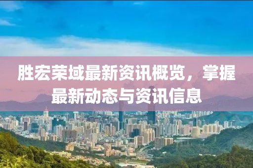 胜宏荣域最新资讯概览，掌握最新动态与资讯信息