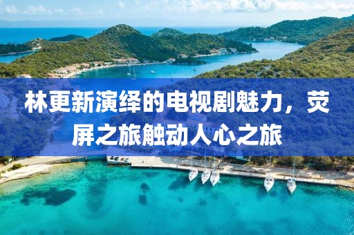 林更新演绎的电视剧魅力，荧屏之旅触动人心之旅