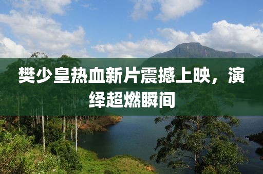 樊少皇热血新片震撼上映，演绎超燃瞬间