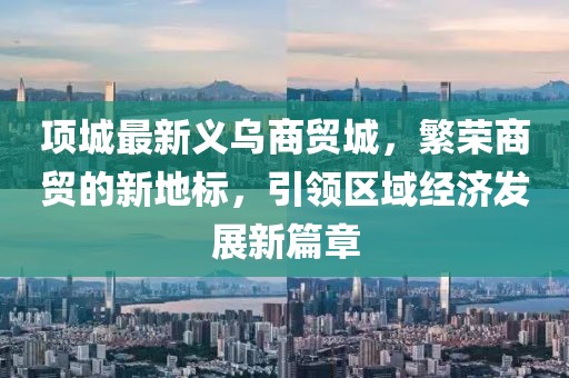 项城最新义乌商贸城，繁荣商贸的新地标，引领区域经济发展新篇章
