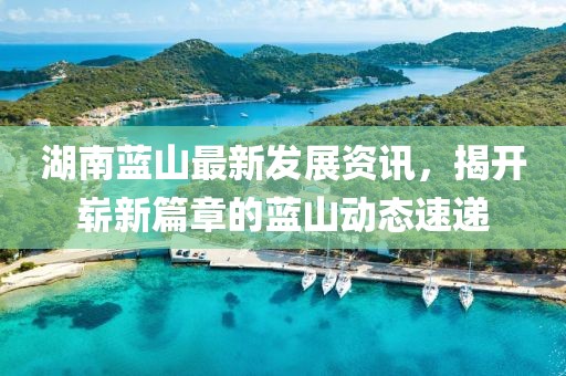 湖南蓝山最新发展资讯，揭开崭新篇章的蓝山动态速递