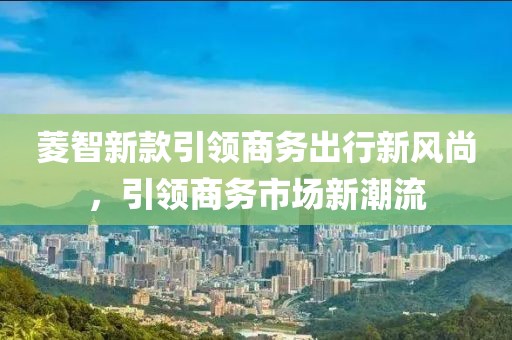 菱智新款引领商务出行新风尚，引领商务市场新潮流