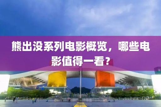 熊出没系列电影概览，哪些电影值得一看？