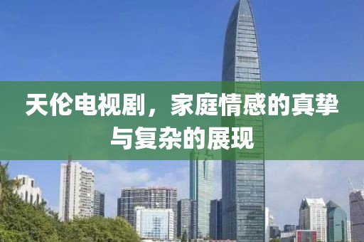 天伦电视剧，家庭情感的真挚与复杂的展现