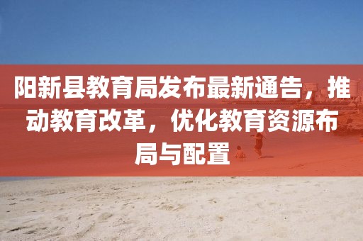 阳新县教育局发布最新通告，推动教育改革，优化教育资源布局与配置