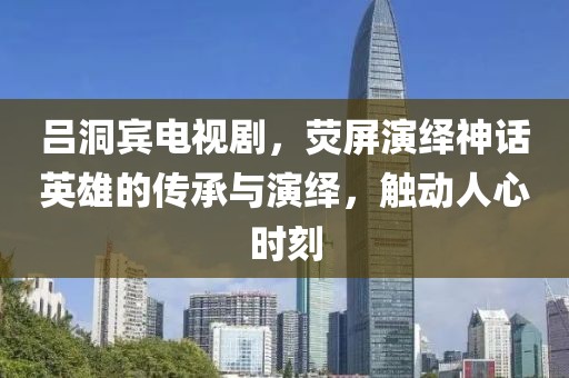 吕洞宾电视剧，荧屏演绎神话英雄的传承与演绎，触动人心时刻