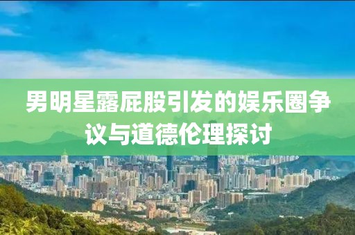 男明星露屁股引发的娱乐圈争议与道德伦理探讨