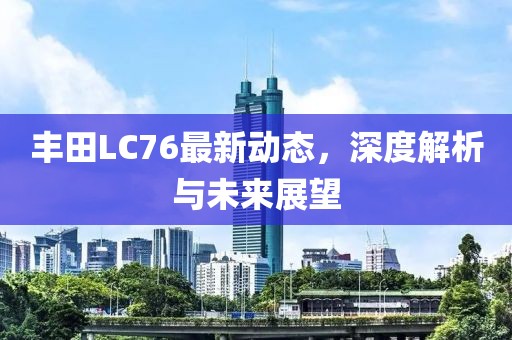 丰田LC76最新动态，深度解析与未来展望