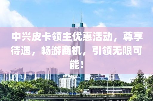 中兴皮卡领主优惠活动，尊享待遇，畅游商机，引领无限可能！