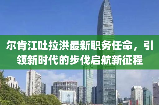 尔肯江吐拉洪最新职务任命，引领新时代的步伐启航新征程