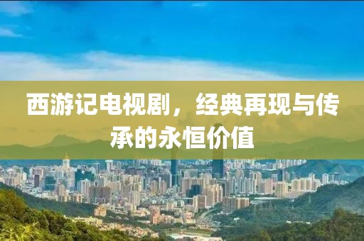 西游记电视剧，经典再现与传承的永恒价值