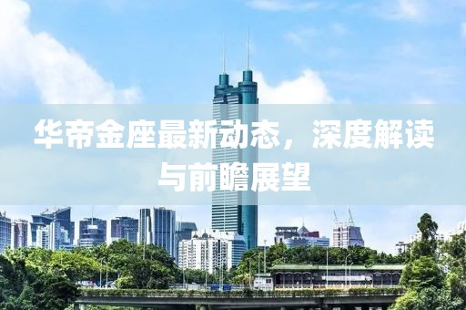 华帝金座最新动态，深度解读与前瞻展望