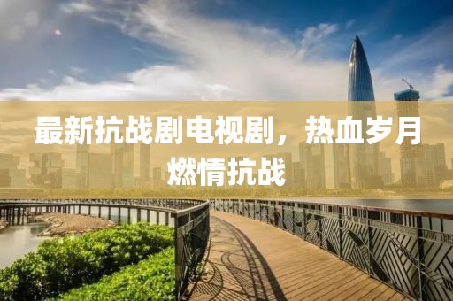 最新抗战剧电视剧，热血岁月燃情抗战