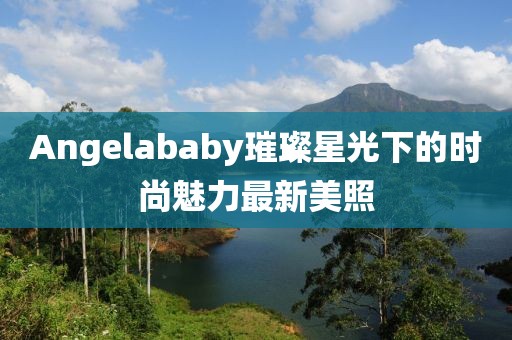 Angelababy璀璨星光下的时尚魅力最新美照