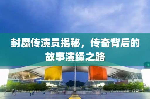 封魔传演员揭秘，传奇背后的故事演绎之路