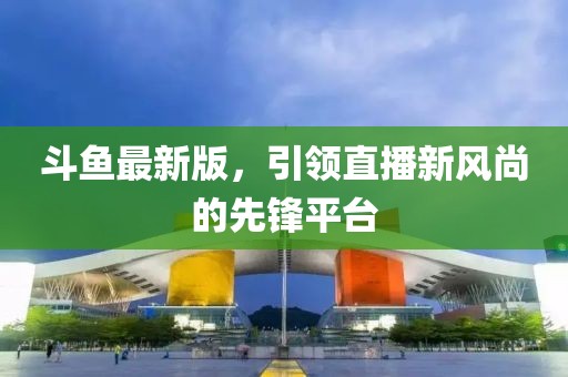 斗鱼最新版，引领直播新风尚的先锋平台