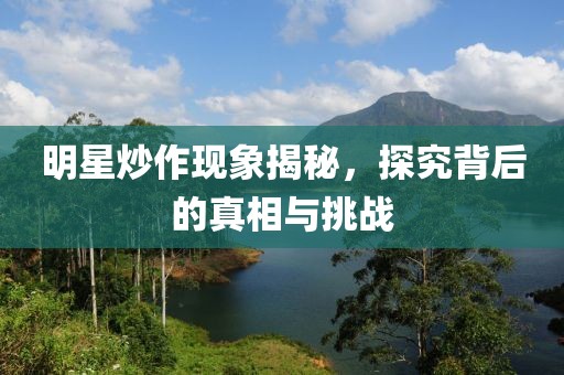 明星炒作现象揭秘，探究背后的真相与挑战