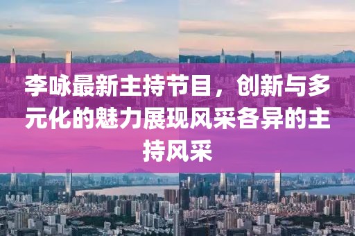 李咏最新主持节目，创新与多元化的魅力展现风采各异的主持风采