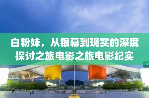 白粉妹，从银幕到现实的深度探讨之旅电影之旅电影纪实