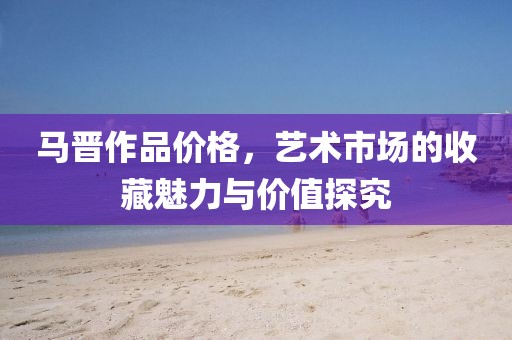 马晋作品价格，艺术市场的收藏魅力与价值探究