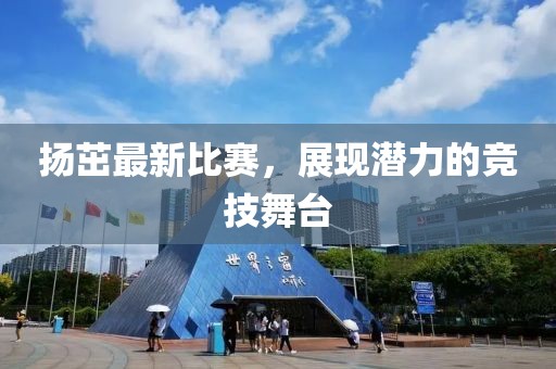 扬茁最新比赛，展现潜力的竞技舞台