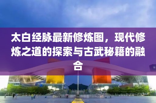 太白经脉最新修炼图，现代修炼之道的探索与古武秘籍的融合
