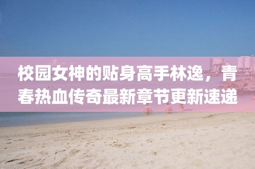 校园女神的贴身高手林逸，青春热血传奇最新章节更新速递