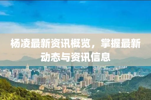 杨凌最新资讯概览，掌握最新动态与资讯信息