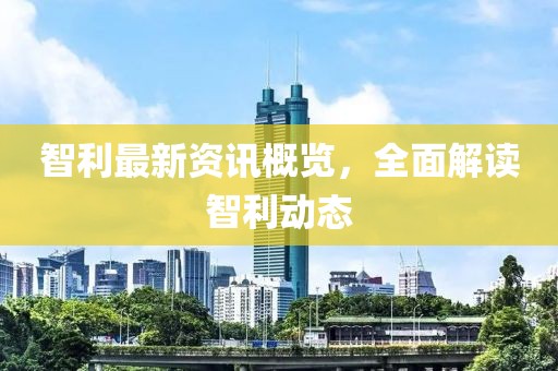 智利最新资讯概览，全面解读智利动态