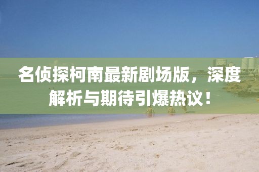 名侦探柯南最新剧场版，深度解析与期待引爆热议！