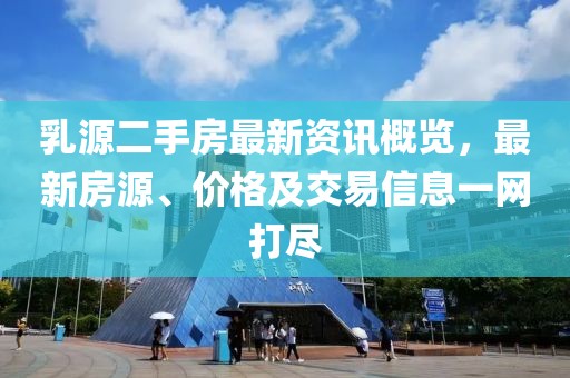 乳源二手房最新资讯概览，最新房源、价格及交易信息一网打尽