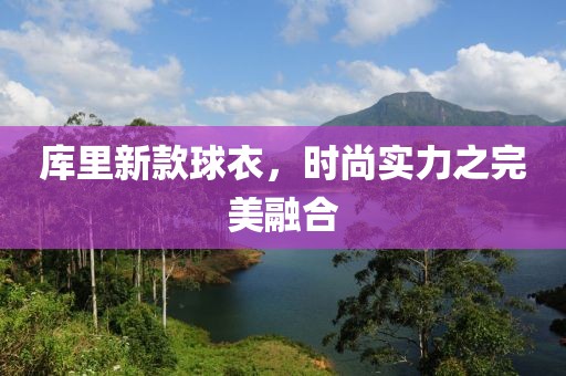 库里新款球衣，时尚实力之完美融合