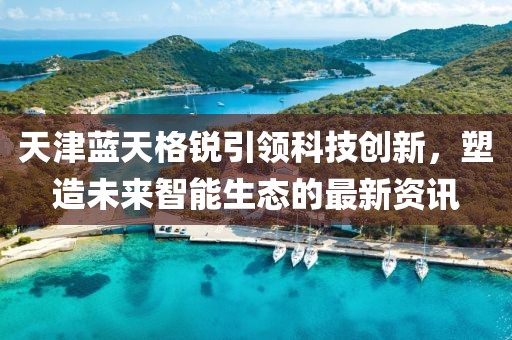 天津蓝天格锐引领科技创新，塑造未来智能生态的最新资讯