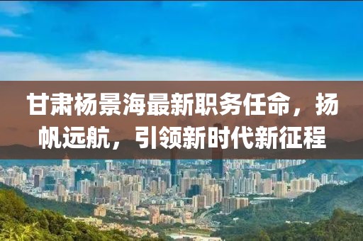 甘肃杨景海最新职务任命，扬帆远航，引领新时代新征程