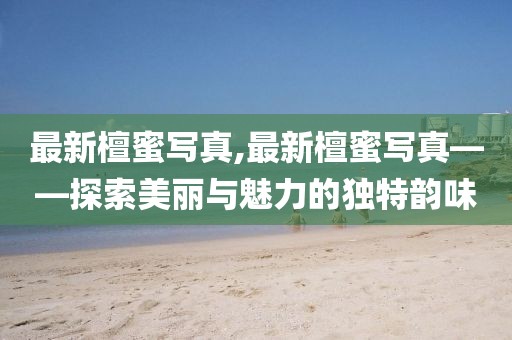 最新檀蜜写真,最新檀蜜写真——探索美丽与魅力的独特韵味