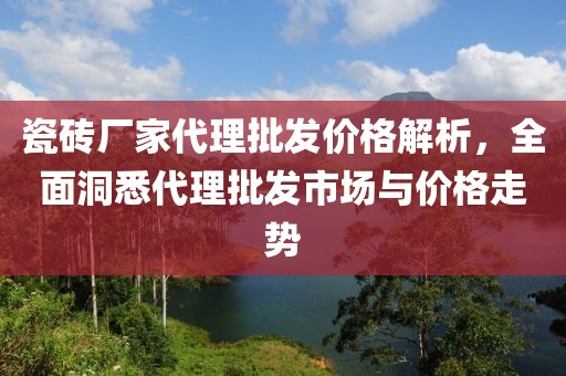 瓷砖厂家代理批发价格解析，全面洞悉代理批发市场与价格走势
