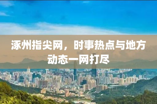 涿州指尖网，时事热点与地方动态一网打尽