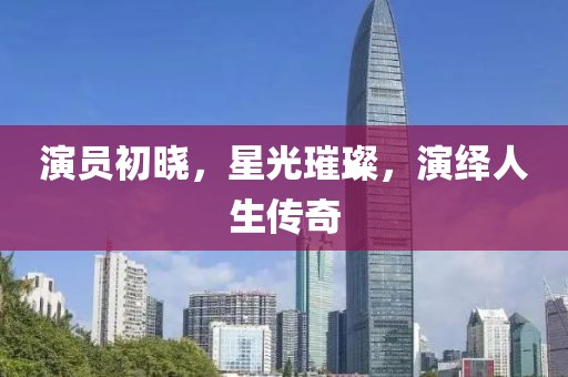 演员初晓，星光璀璨，演绎人生传奇
